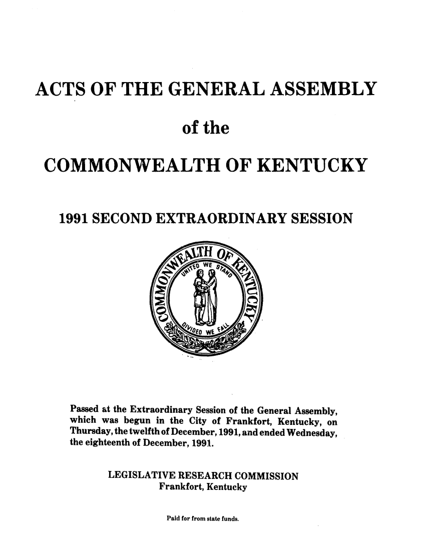 handle is hein.ssl/ssky0051 and id is 1 raw text is: ACTS OF THE GENERAL ASSEMBLY
of the
COMMONWEALTH OF KENTUCKY
1991 SECOND EXTRAORDINARY SESSION

Passed at the Extraordinary Session of the General Assembly,
which was begun in the City of Frankfort, Kentucky, on
Thursday, the twelfth of December, 1991, and ended Wednesday,
the eighteenth of December, 1991.
LEGISLATIVE RESEARCH COMMISSION
Frankfort, Kentucky

Paid for from state funds.



