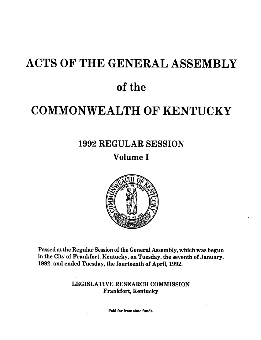 handle is hein.ssl/ssky0052 and id is 1 raw text is: ACTS OF THE GENERAL ASSEMBLY
of the
COMMONWEALTH OF KENTUCKY
1992 REGULAR SESSION
Volume I

Passed at the Regular Session of the General Assembly, which was begun
in the City of Frankfort, Kentucky, on Tuesday, the seventh of January,
1992, and ended Tuesday, the fourteenth of April, 1992.
LEGISLATIVE RESEARCH COMMISSION
Frankfort, Kentucky

Paid for from state funds.



