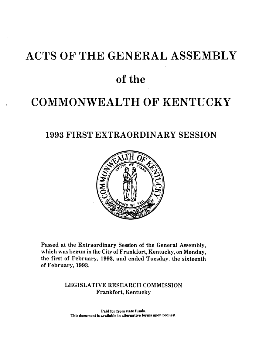 handle is hein.ssl/ssky0054 and id is 1 raw text is: ACTS OF THE GENERAL ASSEMBLY
of the
COMMONWEALTH OF KENTUCKY
1993 FIRST EXTRAORDINARY SESSION

Passed at the Extraordinary Session of the General Assembly,
which was begun in the City of Frankfort, Kentucky, on Monday,
the first of February, 1993, and ended Tuesday, the sixteenth
of February, 1993.
LEGISLATIVE RESEARCH COMMISSION
Frankfort, Kentucky
Paid for from state funds.
This document is available in alternative forms upon request.


