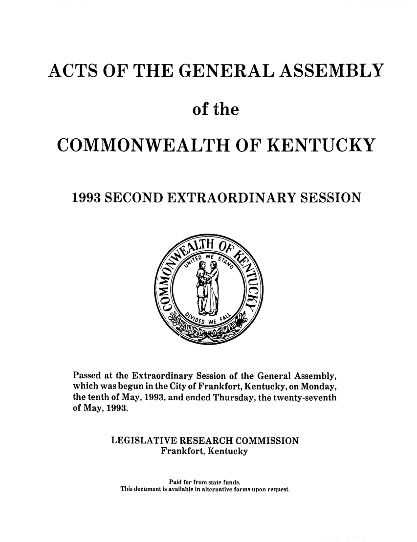 handle is hein.ssl/ssky0055 and id is 1 raw text is: ACTS OF THE GENERAL ASSEMBLY
of the
COMMONWEALTH OF KENTUCKY
1993 SECOND EXTRAORDINARY SESSION

Passed at the Extraordinary Session of the General Assembly,
which was begun in the City of Frankfort, Kentucky, on Monday,
the tenth of May, 1993, and ended Thursday, the twenty-seventh
of May, 1993.
LEGISLATIVE RESEARCH COMMISSION
Frankfort, Kentucky

Paid for from state funds.
This document is available in alternative forms upon request.


