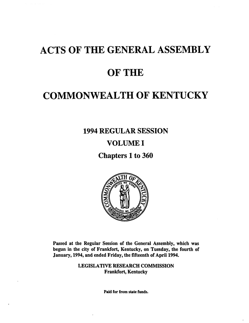 handle is hein.ssl/ssky0056 and id is 1 raw text is: ACTS OF THE GENERAL ASSEMBLY
OF THE
COMMONWEALTH OF KENTUCKY
1994 REGULAR SESSION
VOLUME I
Chapters 1 to 360

Passed at the Regular Session of the General Assembly, which was
begun in the city of Frankfort, Kentucky, on Tuesday, the fourth of
January, 1994, and ended Friday, the fifteenth of April 1994.
LEGISLATIVE RESEARCH COMMISSION
Frankfort, Kentucky

Paid for from state funds.


