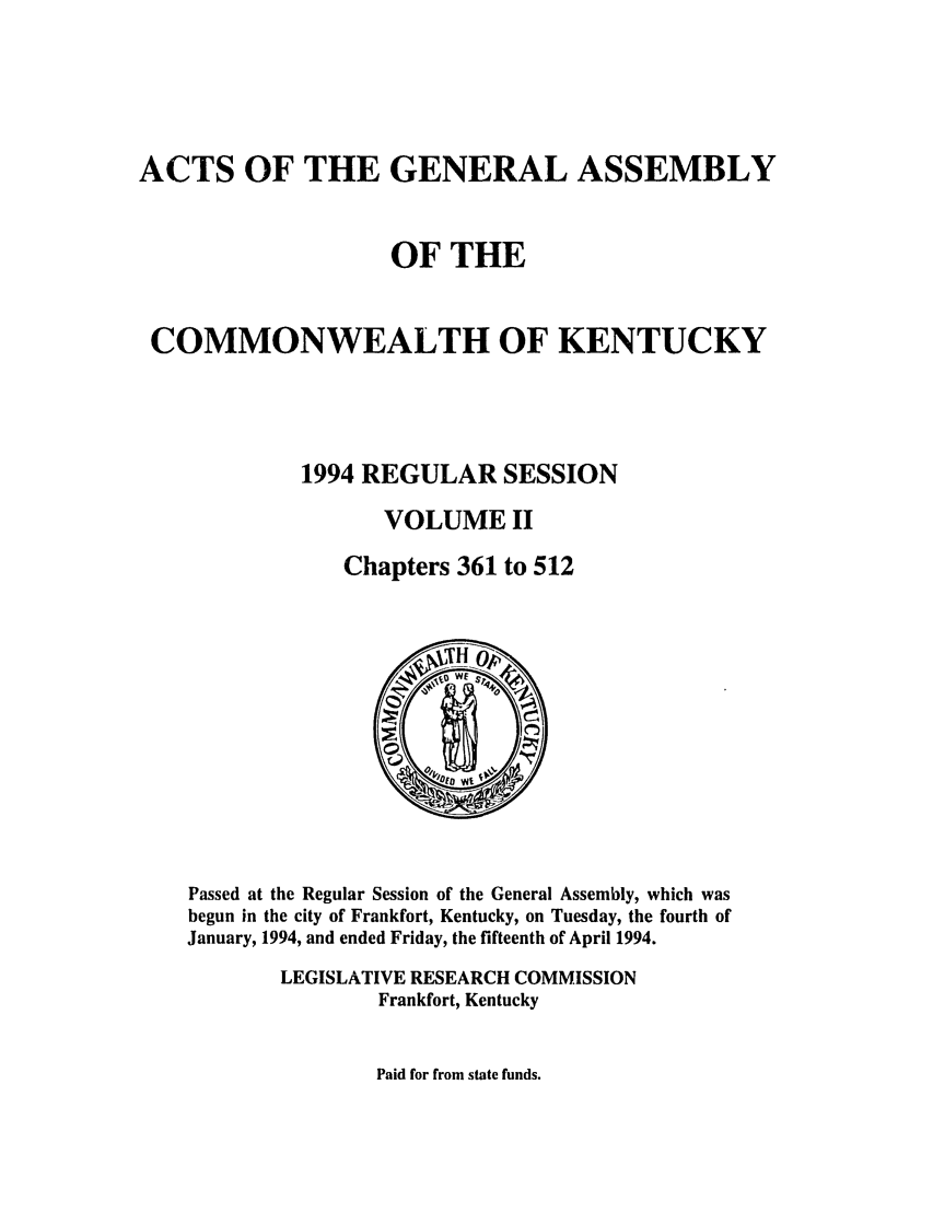 handle is hein.ssl/ssky0057 and id is 1 raw text is: ACTS OF THE GENERAL ASSEMBLY
OF THE
COMMONWEALTH OF KENTUCKY
1994 REGULAR SESSION
VOLUME II
Chapters 361 to 512

Passed at the Regular Session of the General Assembly, which was
begun in the city of Frankfort, Kentucky, on Tuesday, the fourth of
January, 1994, and ended Friday, the fifteenth of April 1994.
LEGISLATIVE RESEARCH COMMISSION
Frankfort, Kentucky

Paid for from state funds.


