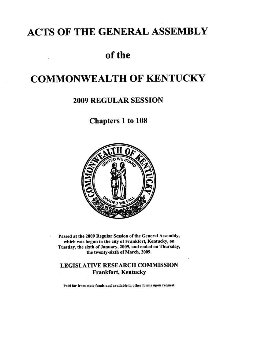 handle is hein.ssl/ssky0059 and id is 1 raw text is: ACTS OF THE GENERAL ASSEMBLY
of the
COMMONWEALTH OF KENTUCKY
2009 REGULAR SESSION
Chapters 1 to 108

Passed at the 2009 Regular Session of the General Assembly,
which was begun in the city of Frankfort, Kentucky, on
Tuesday, the sixth of January, 2009, and ended on Thursday,
the twenty-sixth of March, 2009.
LEGISLATIVE RESEARCH COMMISSION
Frankfort, Kentucky
Paid for from state funds and available in other forms upon request.


