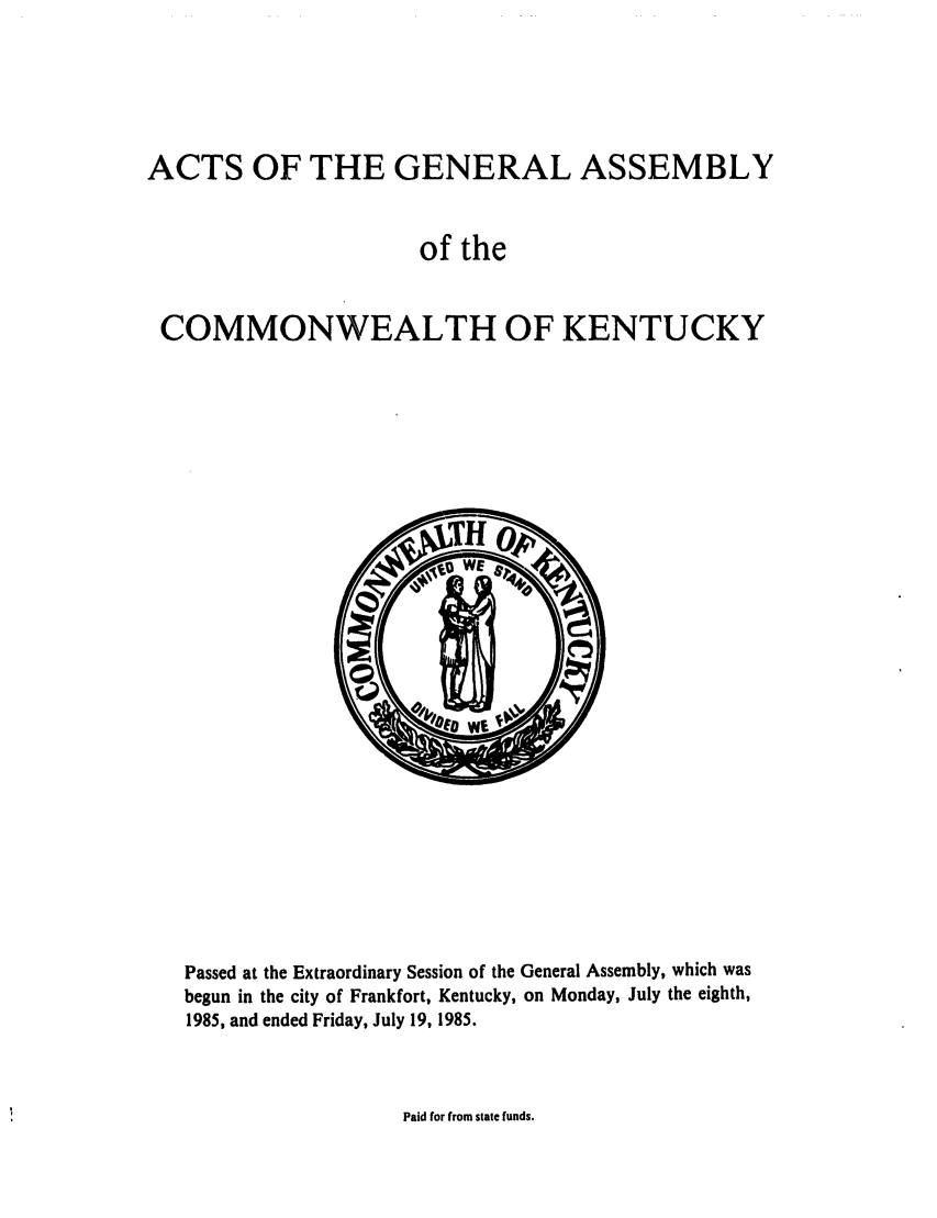 handle is hein.ssl/ssky0061 and id is 1 raw text is: ACTS OF THE GENERAL ASSEMBLY
of the
COMMONWEALTH OF KENTUCKY

Passed at the Extraordinary Session of the General Assembly, which was
begun in the city of Frankfort, Kentucky, on Monday, July the eighth,
1985, and ended Friday, July 19, 1985.

Paid for from state funds.


