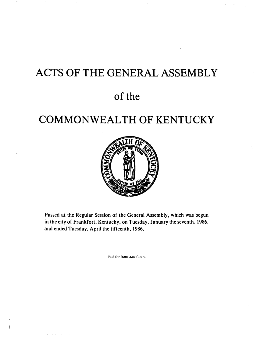 handle is hein.ssl/ssky0062 and id is 1 raw text is: ACTS OF THE GENERAL ASSEMBLY
of the
COMMONWEALTH OF KENTUCKY

Passed at the Regular Session of the General Assembly, which was begun
in the city of Frankfort, Kentucky, on Tuesday, January the seventh, 1986,
and ended Tuesday, April the fifteenth, 1986.

Paiid fotr tfi l I II   tl W11  .


