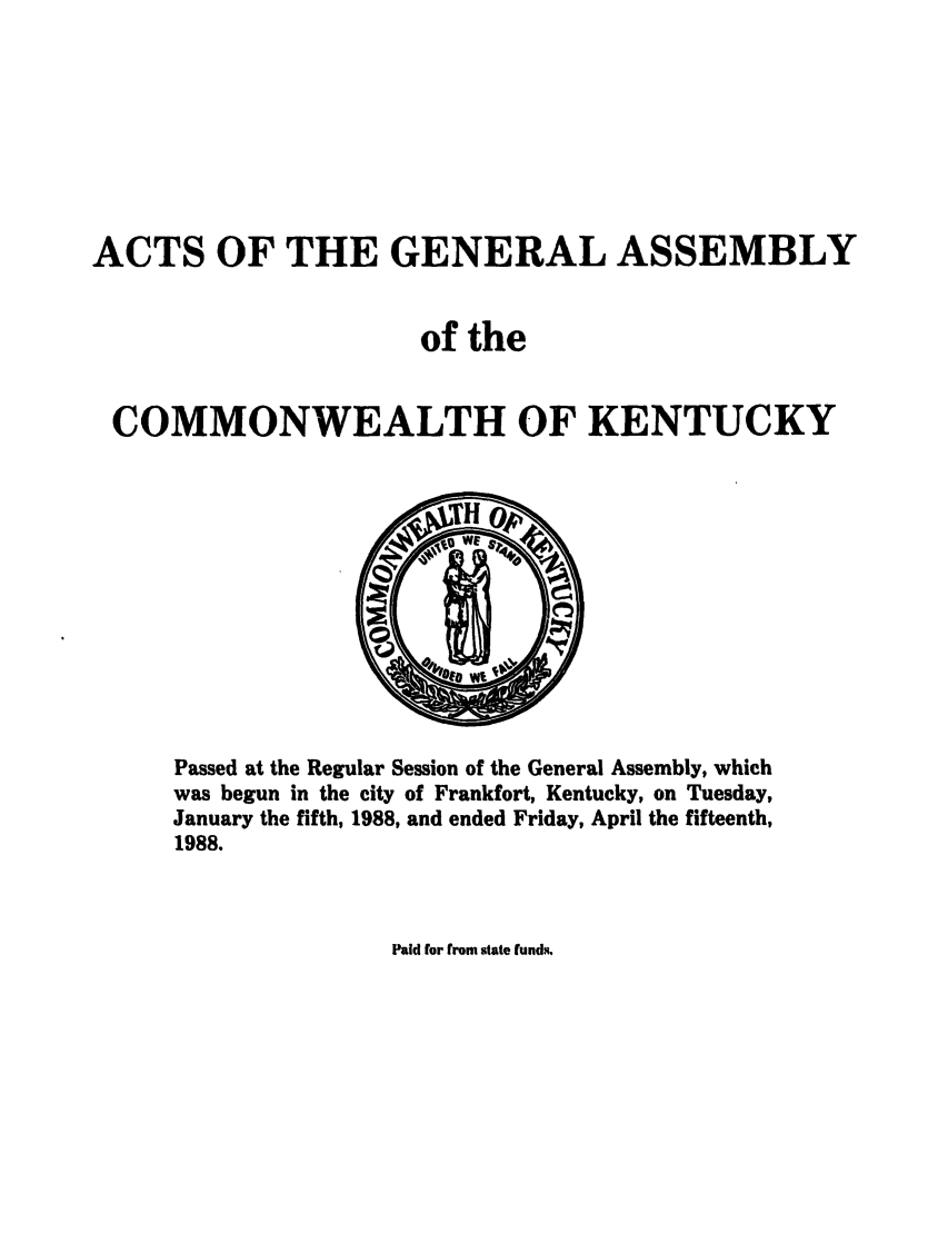 handle is hein.ssl/ssky0064 and id is 1 raw text is: ACTS OF THE GENERAL ASSEMBLY
of the
COMMONWEALTH OF KENTUCKY

Passed at the Regular Session of the General Assembly, which
was begun in the city of Frankfort, Kentucky, on Tuesday,
January the fifth, 1988, and ended Friday, April the fifteenth,
1988.

Paid for from state funds.


