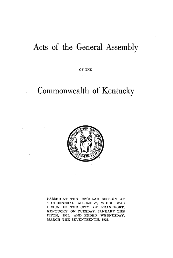 handle is hein.ssl/ssky0066 and id is 1 raw text is: Acts of the General Assembly
OF THE
Commonwealth of Kentucky

PASSED AT THE REGULAR SESSION OF
THE GENERAL ASSEMBLY, WHICH WAS
BEGUN IN THE CITY OF FRANKFORT,
KENTUCKY, ON TUESDAY, JANUARY THE
FIFTH, 1926, AND ENDED WEDNESDAY,
MARCH THE SEVENTEENTH, 1926.



