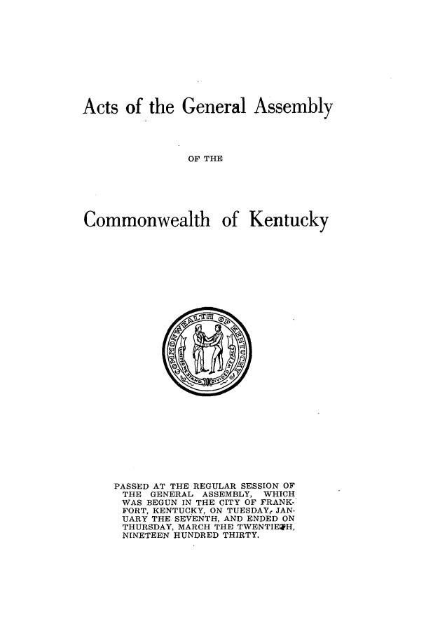 handle is hein.ssl/ssky0068 and id is 1 raw text is: Acts of the General Assembly
OF THE
Commonwealth of Kentucky

PASSED AT THE REGULAR SESSION OF
THE GENERAL ASSEMBLY, WHICH
WAS BEGUN IN THE CITY OF FRANK-
FORT, KENTUCKY, ON TUESDAY, JAN-
UARY THE SEVENTH, AND ENDED ON
THURSDAY, MARCH THE TWENTIEH,
NINETEEN HUNDRED THIRTY.


