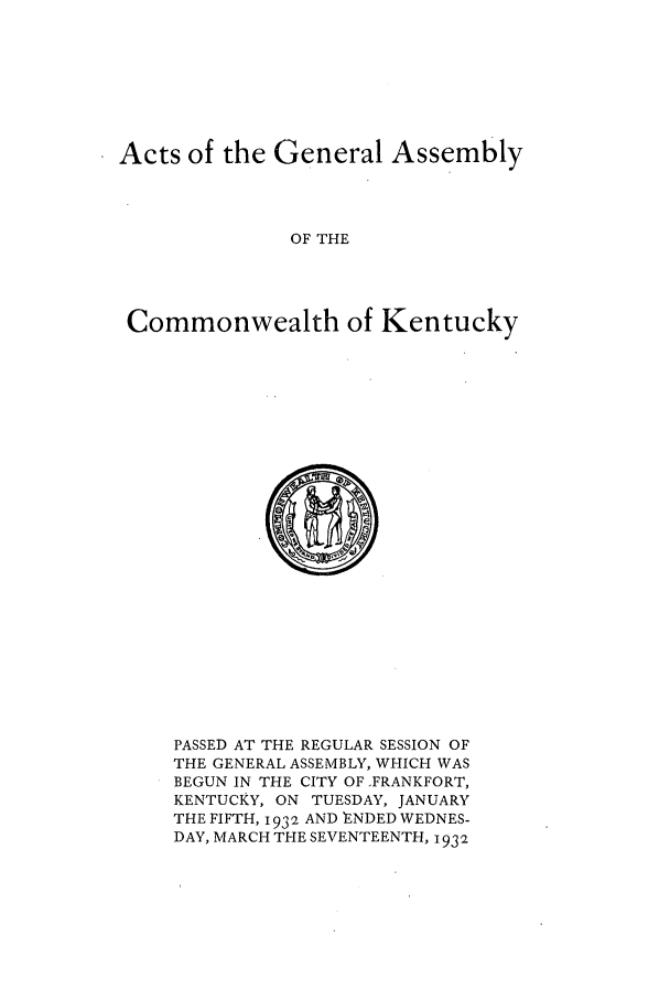handle is hein.ssl/ssky0069 and id is 1 raw text is: Acts of the General Assembly
OF THE
Commonwealth of Kentucky

PASSED AT THE REGULAR SESSION OF
THE GENERAL ASSEMBLY, WHICH WAS
BEGUN IN THE CITY OF FRANKFORT,
KENTUCKY, ON TUESDAY, JANUARY
THE FIFTH, 1932 AND 'ENDED WEDNES-
DAY, MARCH THE SEVENTEENTH, 1932


