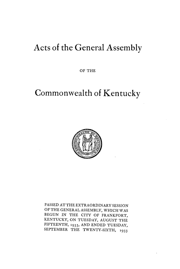 handle is hein.ssl/ssky0070 and id is 1 raw text is: Acts of the General Assembly
OF THE
Commonwealth of Kentucky

PASSED AT THE EXTRAORDINARY SESSION
OF THE GENERAL ASSEMBLY, WHICH WAS
BEGUN IN THE CITY OF FRANKFORT,
KENTUCKY, ON TUESDAY, AUGUST THE
FIFTEENTH, 1933, AND ENDED TUESDAY,
SEPTEMBER THE TWENTY-SIXTH, 1933


