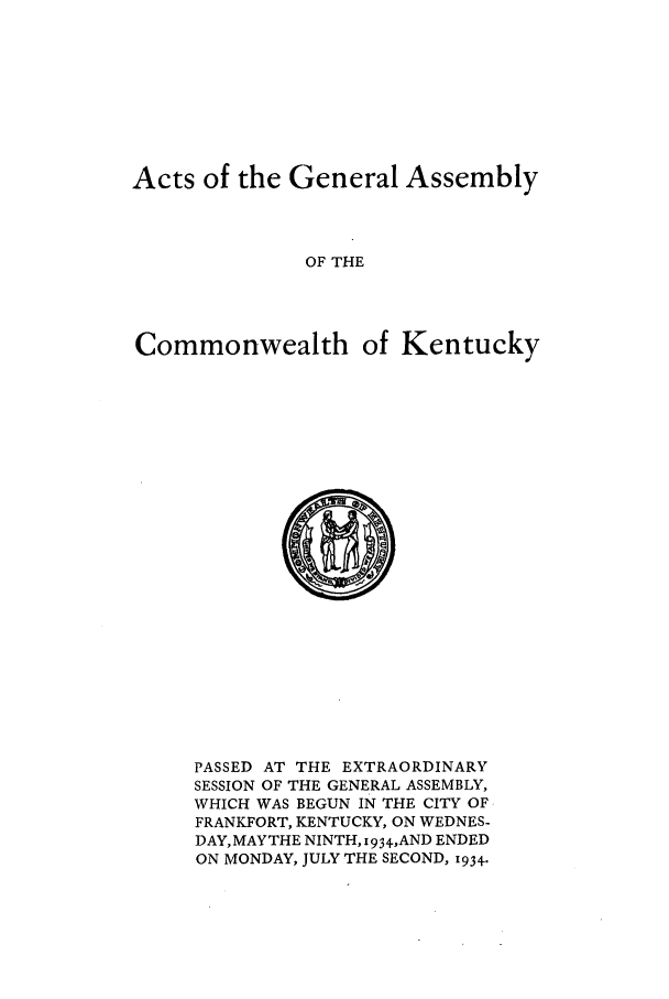 handle is hein.ssl/ssky0072 and id is 1 raw text is: Acts of the General Assembly
OF THE
Commonwealth of Kentucky

PASSED AT THE EXTRAORDINARY
SESSION OF THE GENERAL ASSEMBLY,
WHICH WAS BEGUN IN THE CITY OF
FRANKFORT, KENTUCKY, ON WEDNES-
DAY,MAYTHE NINTH, 934,AND ENDED
ON MONDAY, JULY THE SECOND, 1934.


