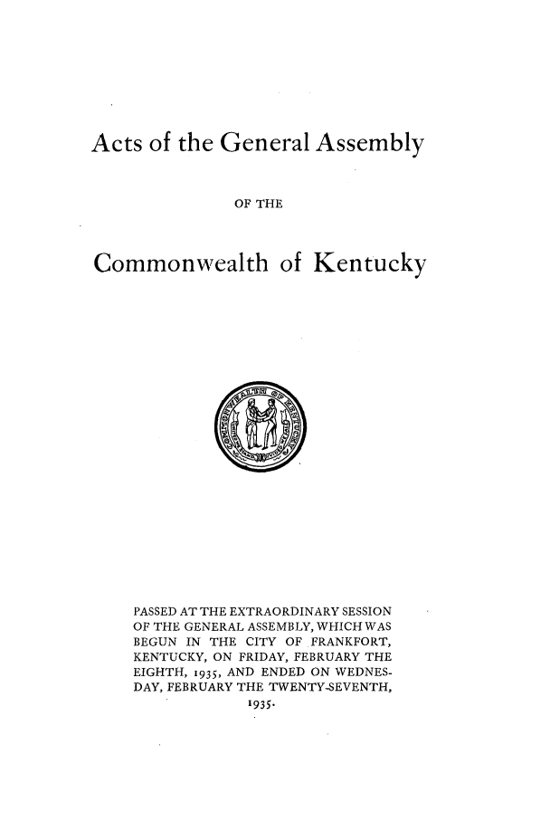 handle is hein.ssl/ssky0073 and id is 1 raw text is: Acts of the General Assembly
OF THE
Commonwealth of Kentucky

PASSED AT THE EXTRAORDINARY SESSION
OF THE GENERAL ASSEMBLY, WHICH WAS
BEGUN IN THE CITY OF FRANKFORT,
KENTUCKY, ON FRIDAY, FEBRUARY THE
EIGHTH, 1935, AND ENDED ON WEDNES-
DAY, FEBRUARY THE TWENTY-SEVENTH,
1935.


