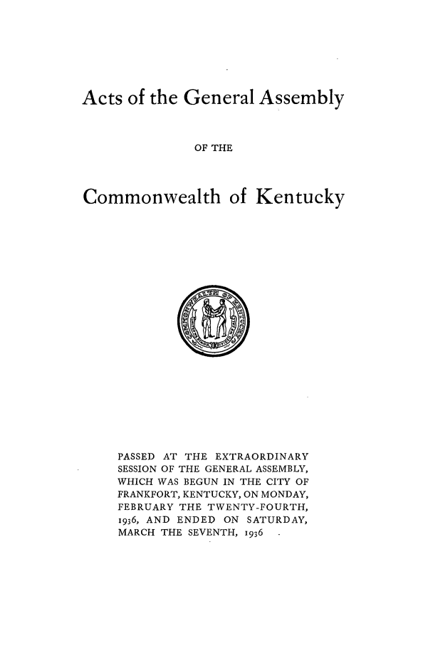 handle is hein.ssl/ssky0075 and id is 1 raw text is: Acts of the General Assembly
OF THE
Commonwealth of Kentucky

PASSED AT THE EXTRAORDINARY
SESSION OF THE GENERAL ASSEMBLY,
WHICH WAS BEGUN IN THE CITY OF
FRANKFORT, KENTUCKY, ON MONDAY,
FEBRUARY THE TWENTY-FOURTH,
1936, AND ENDED ON SATURDAY,
MARCH THE SEVENTH, 1936


