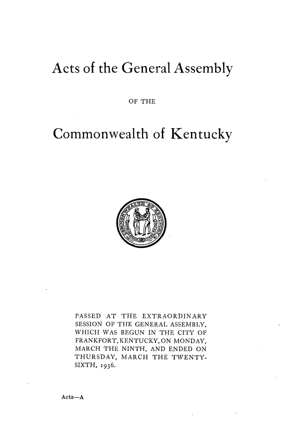 handle is hein.ssl/ssky0076 and id is 1 raw text is: Acts of the General Assembly
OF THE
Commonwealth of Kentucky

PASSED AT THE EXTRAORDINARY
SESSION OF THE GENERAL ASSEMBLY,
WHICH WAS BEGUN IN THE CITY OF
FRANKFORT, KENTUCKY, ON MONDAY,
MARCH THE NINTH, AND ENDED ON
THURSDAY, MARCH THE TWENTY-
SIXTH, 1936.

Acts-A


