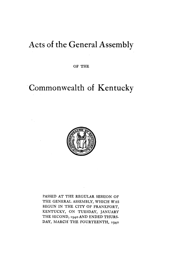 handle is hein.ssl/ssky0079 and id is 1 raw text is: Acts of the General Assembly
OF THE
Commonwealth of Kentucky

PASSED AT THE REGULAR SESSION OF
THE GENERAL ASSEMBLY, WHICH WAS
BEGUN IN THE CITY OF FRANKFORT,
KENTUCKY, ON TUESDAY, JANUARY
THE SECOND, 194o AND ENDED THURS-
DAY, MARCH THE FOURTEENTH, 1940


