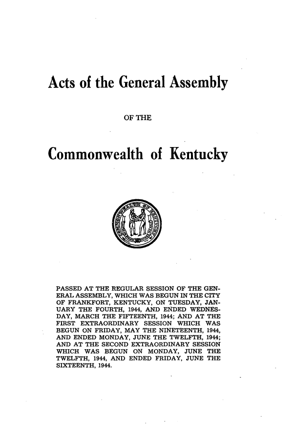 handle is hein.ssl/ssky0081 and id is 1 raw text is: Acts of the General Assembly
OF THE
Commonwealth of Kentucky

PASSED AT THE REGULAR SESSION OF THE GEN-
ERAL ASSEMBLY, WHICH WAS BEGUN IN THE CITY
OF FRANKFORT, KENTUCKY, ON TUESDAY, JAN-
UARY THE FOURTH, 1944, AND ENDED WEDNES-
DAY, MARCH THE FIFTEENTH, 1944; AND AT THE
FIRST EXTRAORDINARY SESSION WHICH WAS
BEGUN ON FRIDAY, MAY THE NINETEENTH, 1944,
AND ENDED MONDAY, JUNE THE TWELFTH, 1944;
AND AT THE SECOND EXTRAORDINARY SESSION
WHICH WAS BEGUN ON MONDAY, JUNE THE
TWELFTH, 1944, AND ENDED FRIDAY, JUNE THE
SIXTEENTH, 1944.


