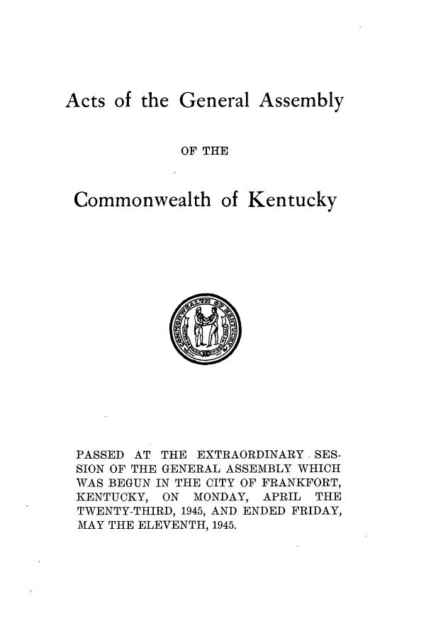 handle is hein.ssl/ssky0082 and id is 1 raw text is: Acts of the

Commonwe

General Assembly
OF THE
alth of Kentucky

PASSED AT THE EXTRAORDINARY. SES-
SION OF THE GENERAL ASSEMBLY WHICH
WAS BEGUN IN THE CITY OF FRANKFORT,
KENTUCKY, ON MONDAY, APRIL THE
TWENTY-THIRD, 1945, AND ENDED FRIDAY,
MAY THE ELEVENTH, 1945.


