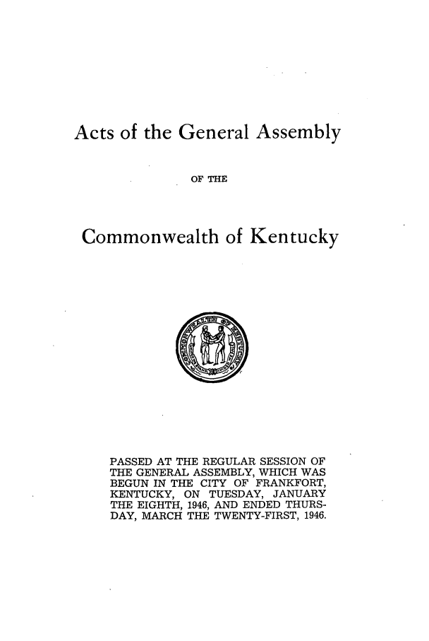 handle is hein.ssl/ssky0083 and id is 1 raw text is: Acts of the General Assembly
OF THE
Commonwealth of Kentucky

PASSED AT THE REGULAR SESSION OF
THE GENERAL ASSEMBLY, WHICH WAS
BEGUN IN THE CITY OF FRANKFORT,
KENTUCKY, ON TUESDAY, JANUARY
THE EIGHTH, 1946, AND ENDED THURS-
DAY, MARCH THE TWENTY-FIRST, 1946.


