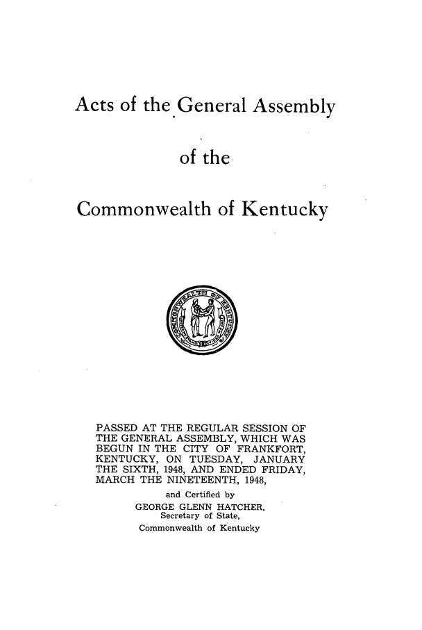handle is hein.ssl/ssky0084 and id is 1 raw text is: Acts of the General Assembly
of the.
Commonwealth of Kentucky

PASSED AT THE REGULAR SESSION OF
THE GENERAL ASSEMBLY, WHICH WAS
BEGUN IN THE CITY OF FRANKFORT,
KENTUCKY, ON TUESDAY, JANUARY
THE SIXTH, 1948, AND ENDED FRIDAY,
MARCH THE NINETEENTH, 1948,
and Certified by
GEORGE GLENN HATCHER,
Secretary of State,
Commonwealth of Kentucky



