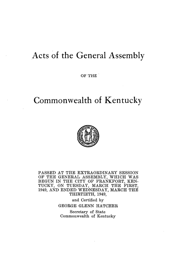 handle is hein.ssl/ssky0085 and id is 1 raw text is: Acts of the General Assembly
OF THE
Commonwealth of Kentucky
0
PASSED AT THE EXTRAORDINARY SESSION
OF THE GENERAL ASSEMBLY, WHICH WAS
BEGUN IN THE CITY OF FRANKFORT, KEN-
TUCKY, ON TUESDAY, MARCH THE FIRST,
1949, AND ENDED WEDNESDAY, MARCH THE
THIRTIETH, 1949,
and Certified by
GEORGE GLENN HATCHER
Secretary of State
Commonwealth of Kentucky


