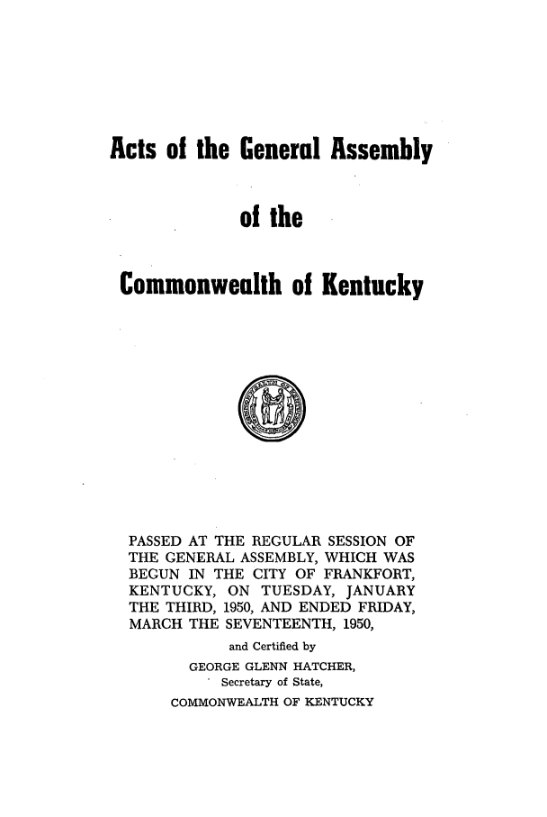 handle is hein.ssl/ssky0086 and id is 1 raw text is: Acts of the General Assembly
of the
Commonwealth of Kentucky
PASSED AT THE REGULAR SESSION OF
THE GENERAL ASSEMBLY, WHICH WAS
BEGUN IN THE CITY OF FRANKFORT,
KENTUCKY, ON TUESDAY, JANUARY
THE THIRD, 1950, AND ENDED FRIDAY,
MARCH THE SEVENTEENTH, 1950,
and Certified by
GEORGE GLENN HATCHER,
Secretary of State,
COMMONWEALTH OF KENTUCKY


