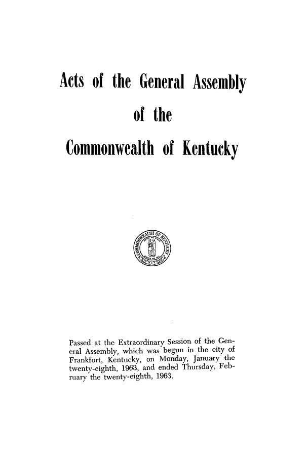 handle is hein.ssl/ssky0097 and id is 1 raw text is: Acts of the General Assembly
of the
Commonwealth of Kentucky

Passed. at the Extraordinary Session of the Gen-
eral Assembly, which was begun in the city of
Frankfort, Kentucky, on Monday, January the
twenty-eighth, 1963, and ended Thursday, Feb-
ruary the twenty-eighth, 1963.


