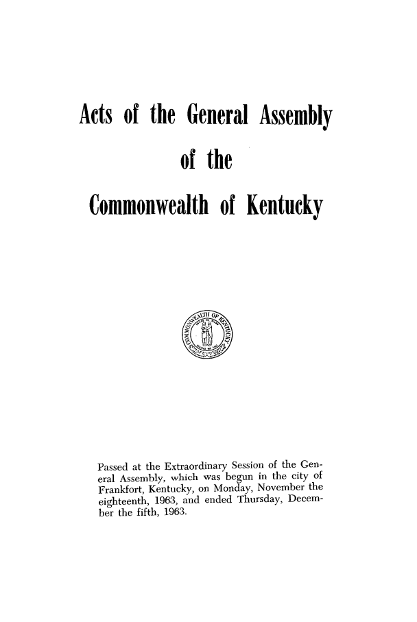 handle is hein.ssl/ssky0099 and id is 1 raw text is: Acts of the General Assembly
of the
Commonwealth of Kentucky

Passed at the Extraordinary Session of the Gen-
eral Assembly, which was begun in the city of
Frankfort, Kentucky, on Monday, November the
eighteenth, 1963, and ended Thursday, Decem-
ber the fifth, 1963.


