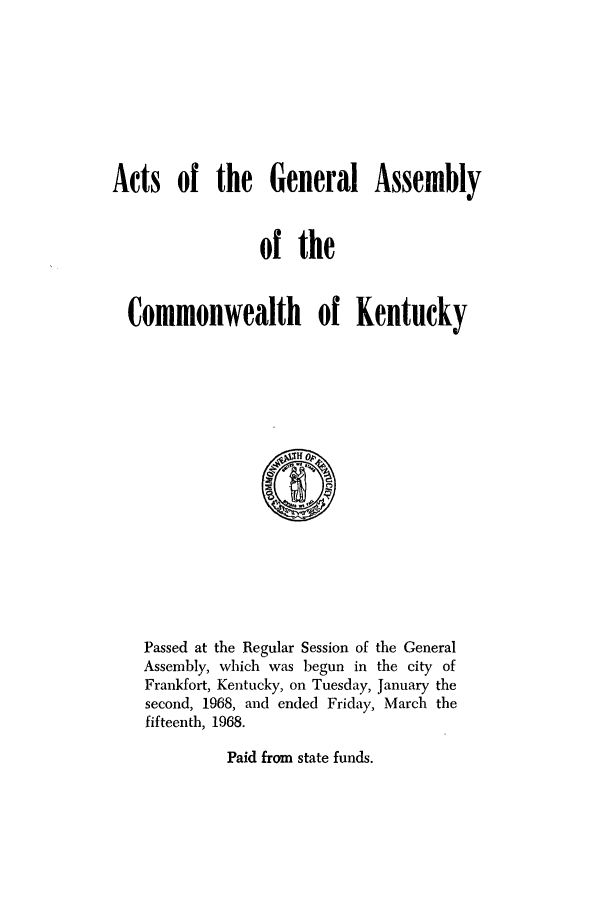 handle is hein.ssl/ssky0103 and id is 1 raw text is: Acts of the General Assembly
of the
Commonwealth of Kentucky

Passed at the Regular Session of the General
Assembly, which was begun in the city of
Frankfort, Kentucky, on Tuesday, January the
second, 1968, and ended Friday, March the
fifteenth, 1968.

Paid from state funds.


