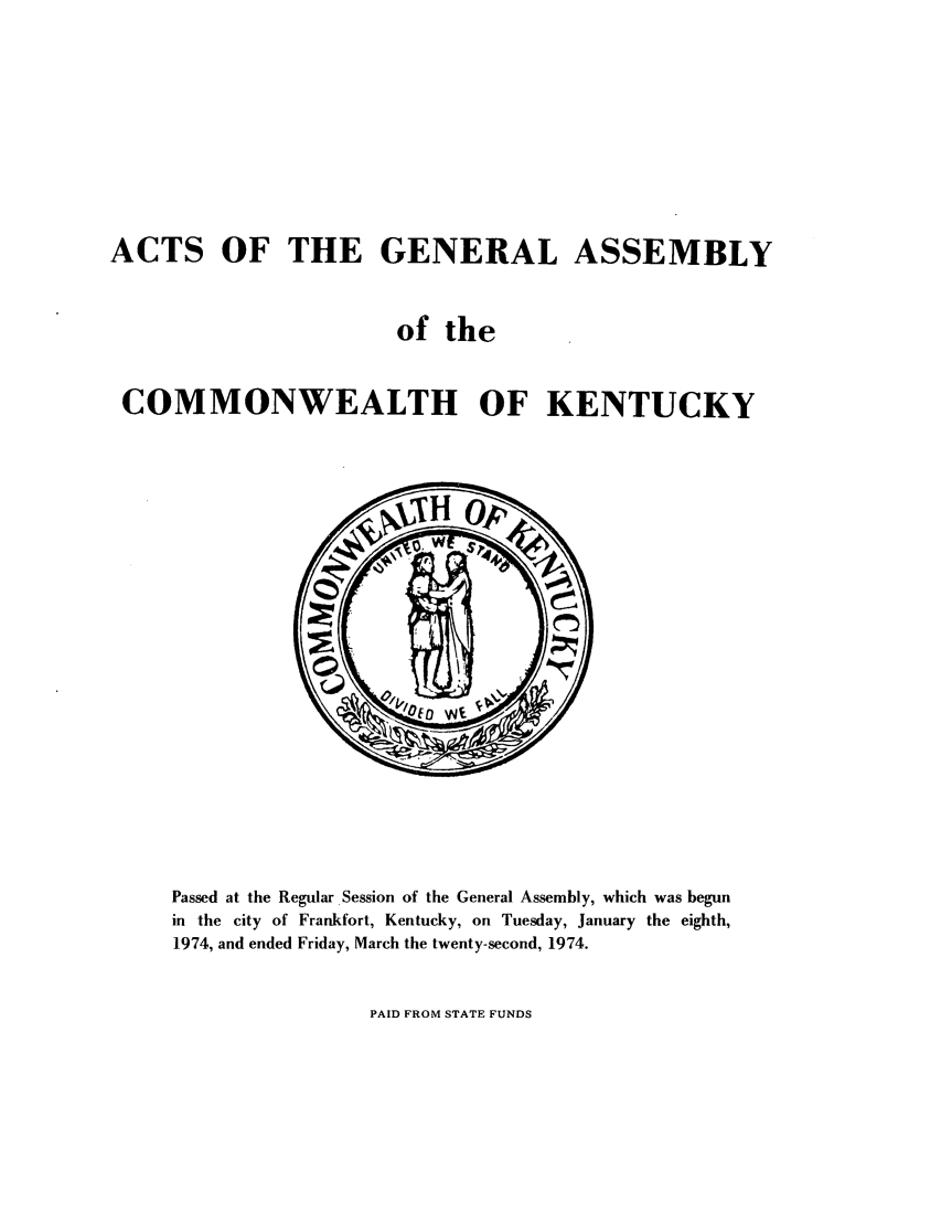handle is hein.ssl/ssky0108 and id is 1 raw text is: ACTS OF THE GENERAL ASSEMBLY
of the
COMMONWEALTH OF KENTUCKY

Passed at the Regular Session of the General Assembly, which was begun
in the city of Frankfort, Kentucky, on Tuesday, January the eighth,
1974, and ended Friday, March the twenty-second, 1974.

PAID FROM STATE FUNDS


