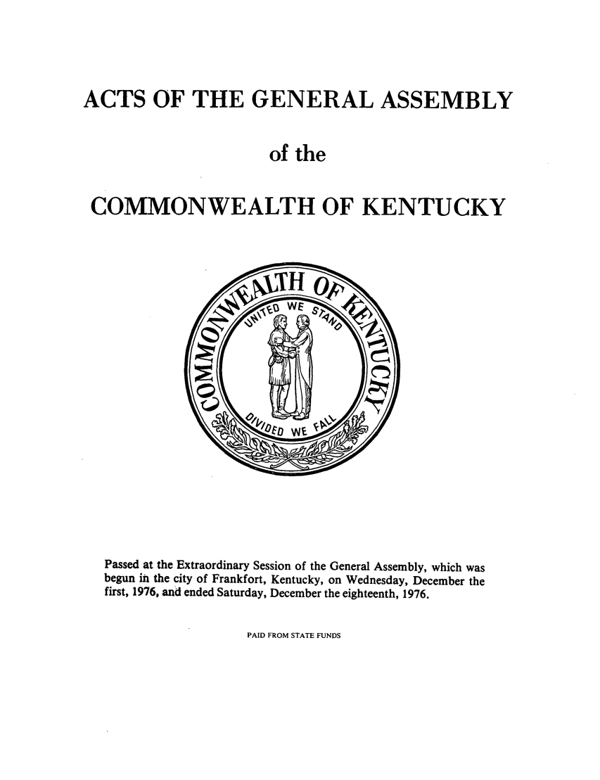 handle is hein.ssl/ssky0110 and id is 1 raw text is: ACTS OF THE GENERAL ASSEMBLY
of the
COMMONWEALTH OF KENTUCKY

Passed at the Extraordinary Session of the General Assembly, which was
begun in the city of Frankfort, Kentucky, on Wednesday, December the
first, 1976, and ended Saturday, December the eighteenth, 1976.

PAID FROM STATE FUNDS


