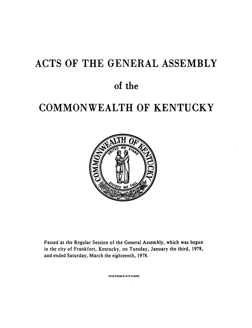 handle is hein.ssl/ssky0111 and id is 1 raw text is: ACTS OF THE GENERAL ASSEMBLY
of the
COMMONWEALTH OF KENTUCKY

Passed at the Regular Session of the General Assembly, which was begun
in the city of Frankfort, Kentucky, on Tuesday, January the third, 1978,
and ended Saturday, March the eighteenth, 1978.

PAID FROM STATE FUNDS



