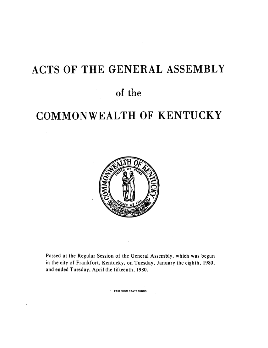 handle is hein.ssl/ssky0113 and id is 1 raw text is: ACTS OF THE GENERAL ASSEMBLY
of the
COMMONWEALTH OF KENTUCKY

Passed at the Regular Session of the General Assembly, which was begun
in the city of Frankfort, Kentucky, on Tuesday, January the eighth, 1980,
and ended Tuesday, April the fifteenth, 1980.

PAID FROM STATE FUNDS


