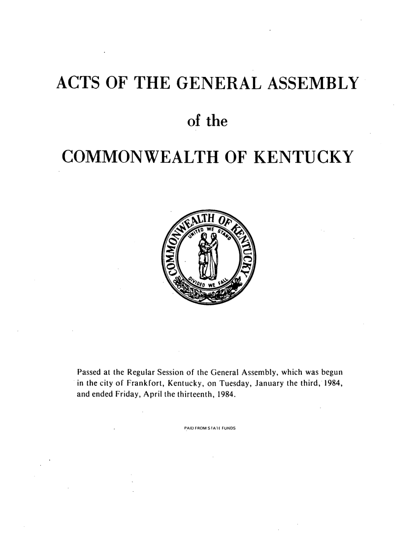 handle is hein.ssl/ssky0115 and id is 1 raw text is: ACTS OF THE GENERAL ASSEMBLY
of the
COMMONWEALTH OF KENTUCKY

Passed at the Regular Session of the General Assembly, which was begun
in the city of Frankfort, Kentucky, on Tuesday, January the third, 1984,
and ended Friday, April the thirteenth, 1984.

PAID FROM S A ( FUNDS


