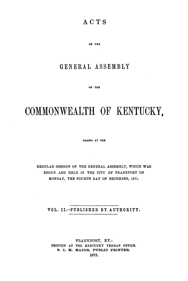 handle is hein.ssl/ssky0117 and id is 1 raw text is: ACTS
OP THB
GENERAL ASSEMBLY
OF THU

COMIMONWEALTH OF KENTUCKY,
PASSED AT TH
REGULAR SESSION OF THE GENERAL ASSEMBLY, WHICH WAS
BEGUN AND HELD IN THE CITY OF FRANKFORT ON
MONDAY, THE FOURTH DAY OF DECEMBER, 1871.
VOL. II.-PUBLISHED BY AUTHORITY.
FRANKFORT, KY.:
PRINTED AT THE KENTUCKY YEOMAN OFFICE.
B. I. M. MAJOR, PUBLIC PRINTER.
1872.


