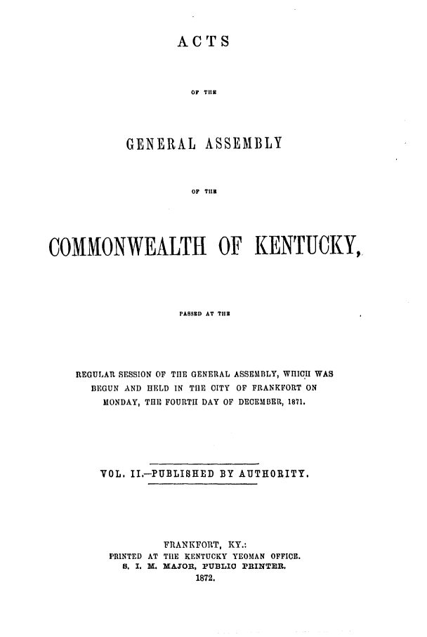 handle is hein.ssl/ssky0119 and id is 1 raw text is: ACTS
OF TIE
GENERAL ASSEMBLY
OF TUB

COMMONWEALTH OF KENTUCKY,
PASED AT THE
REGULAR SESSION OF THE GENERAL ASSEMBLY, WHICH WAS
BEGUN AND HELD IN THE CITY OF FRANKFORT ON
MONDAY, THIO FOURTH DAY OF DECEMBER, 1871.
VOL. II.-PUBLISHED BY AUTHORITY.
FRANKFORT, KY.:
PRINTED AT TIlE KENTUCKY YEOMAN OFFICE.
S. I. M. MAJOR, PUBLIO PRINTER.
1872.


