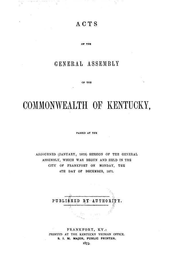 handle is hein.ssl/ssky0121 and id is 1 raw text is: ACTS
OF THE
GENERAL ASSEMBLY
OV THE

COMMONWEALTH OF KENTUCKY,
PASSED AT T E
ADJOURNED (JANUARY, 1873) SESSION OF TIE GENERAL
ASSEMBLY, WHICH WAS BEGUN AND HELD IN THE
CITY OF FRANKFORT ON    MONDAY, TlE
4TH DAY OF DECEMBER, 1871.
PUBLISHED  )r AfTHORi Y.
FRANKFORT, KY.:
PRINTED AT THE KENTUCKY YEOMAN OFFICE.
S. 1. M. MAJOR, PUBLIC PRINTER.
1873.


