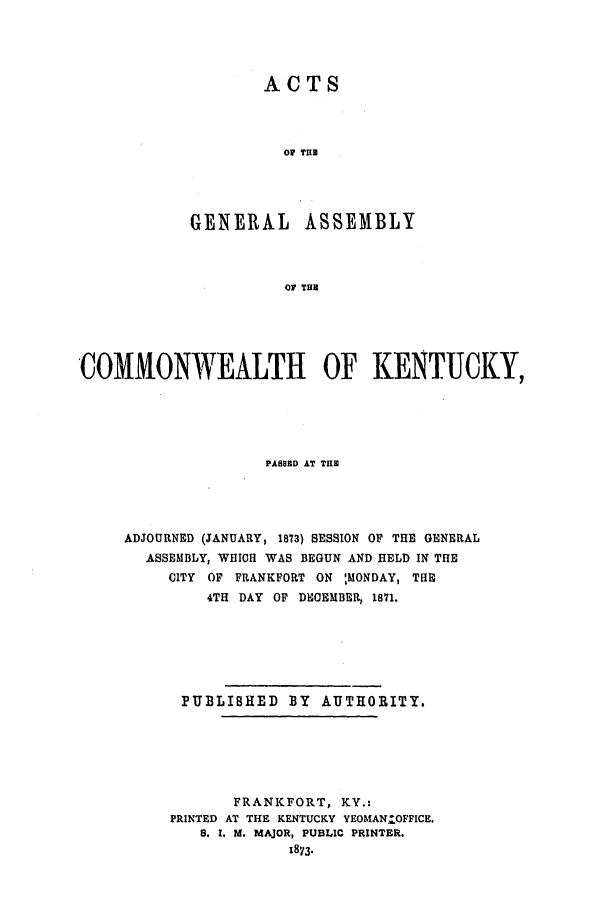 handle is hein.ssl/ssky0122 and id is 1 raw text is: ACTS
OF TIE
GENERAL ASSEMBLY
OF TUN

COMMONWEALTH OF KENTUCKY,
PASSED AT THE
ADJOURNED (JANUARY, 1873) SESSION OF THE GENERAL
ASSEMBLY, WHICH WAS BEGUN AND HELD IN THE
CITY OF FRANKFORT ON ',MONDAY, THE
4TH DAY OF DHOEMBER, 1871.
PUBLIBHED BY AUTHORITY.
FRANKFORT, KY.:
PRINTED AT THE KENTUCKY YEOMANOFFICE.
S. I. M. MAJOR, PUBLIC PRINTER.
x873.


