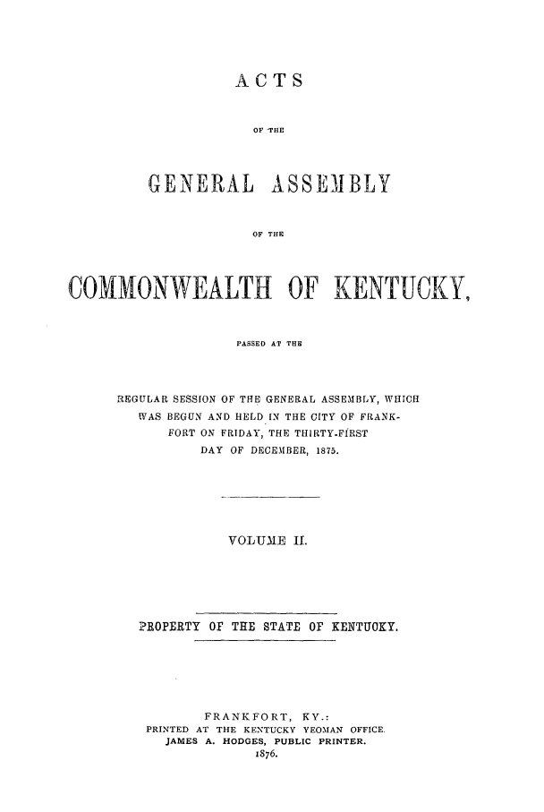 handle is hein.ssl/ssky0124 and id is 1 raw text is: ACTS
OF 'THE
GENERAL ASSEMBLY
OF THE

COMMONWEALTH OF KENTUCKY,
PASSED AT THE
REGULAR SESSION OF THE GENERAL ASSEMBLY, WHICH
WAS BEGUN AND HELD IN THE CITY OF FRANK-
FORT ON FRIDAY, THE THIRTY-FIRST
DAY OF DECE.IBER, 1875.
VOLUME I.
?ROPERTY OF THE STATE OF KENTUOKY.
FRANKFORT, KY.:
PRINTED AT THE KENTUCKY YEOMAN OFFICE,
JAMES A. HODGES, PUBLIC PRINTER.
1876.


