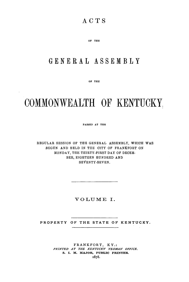handle is hein.ssl/ssky0125 and id is 1 raw text is: ACTS
OF THE

GENERAL

ASSEMBLY

OF THE

COMMONWEALTH OF KENTUCKY,
PASSED AT THE
REGULAR SESSION OF THE GENERAL ASSEMBLY, WHICH WAS
BEGUN AND HELD IN THE CITY OF FRANKFORT ON
MONDAY, THE THIRTY-FIRST DAY OF DECEM-
BER, EIGHTEEN HUNDRED AND
SEVENTY-SEVEN.

VOLUME I.

PROPERTY OF THE STATE OF KENTUCKY.
FRANKFORT, KY.:
PRINTED AT THE KENTUCKY YEOMAN OFFICE.
S. I. N. IAJOR, PUBLIC PRINTER.
x878.


