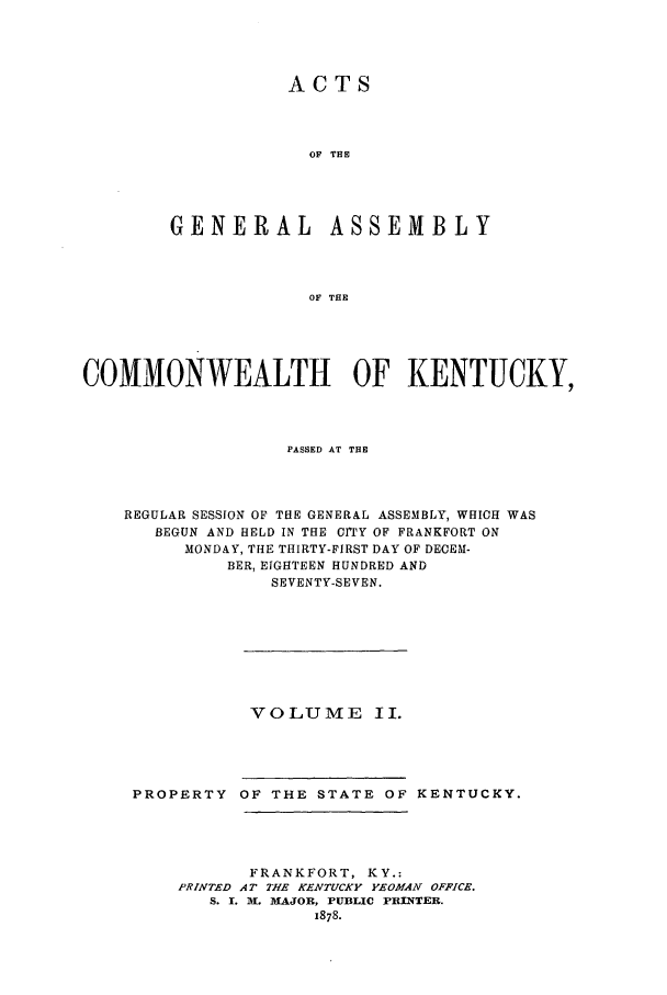 handle is hein.ssl/ssky0126 and id is 1 raw text is: ACTS
OF THE
GENERAL ASSEMBLY
OF THE

COMMONWEALTH OF KENTUCKY,
PASSED AT THE
REGULAR SESSION OF THE GENERAL ASSEMBLY, WHICH WAS
BEGUN AND HELD IN THE CrTY OF FRANKFORT ON
MONDAY, THE THIRTY-FIRST DAY OF DECEM-
BER, EIGHTEEN HUNDRED AND
SEVENTY-SEVEN.

VOLUME II.

PROPERTY OF THE STATE OF KENTUCKY.
FRANKFORT, KY.:
PRINTED AT THE KENTUCKY YEOMAN OFFICE.
S. I. A. MAJOR, PUBLIC PRINTER.
1878.


