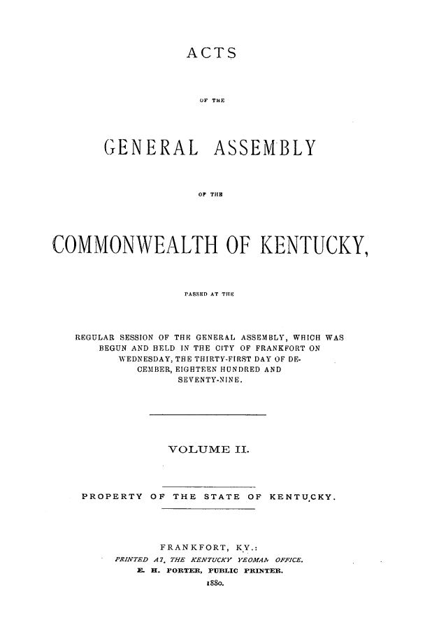 handle is hein.ssl/ssky0128 and id is 1 raw text is: ACTS
OF THE
GENERAL ASSEMBLY
OF THE
COMMONWEALTH OF KENTUCKY,
PASSED AT THE
REGULAR SESSION OF THE GENERAL ASSEMBLY, WHICH WAS
BEGUN AND HELD IN THE CITY OF FRANKFORT ON
WEDNESDAY, THE THIRTY-FIRST DAY OF DE-
CEMBER, EIGHTEEN HUNDRED AND
SEVENTY-NINE.

VOLUME II.

PROPERTY OF THE STATE OF

KENTUCKY.

FRANKFORT, KY.:
PRINTED A. 7 THE KENTUCKY YEOMAA OFFICE.
E. H. PORTER, PUBLIC FRIITER.


