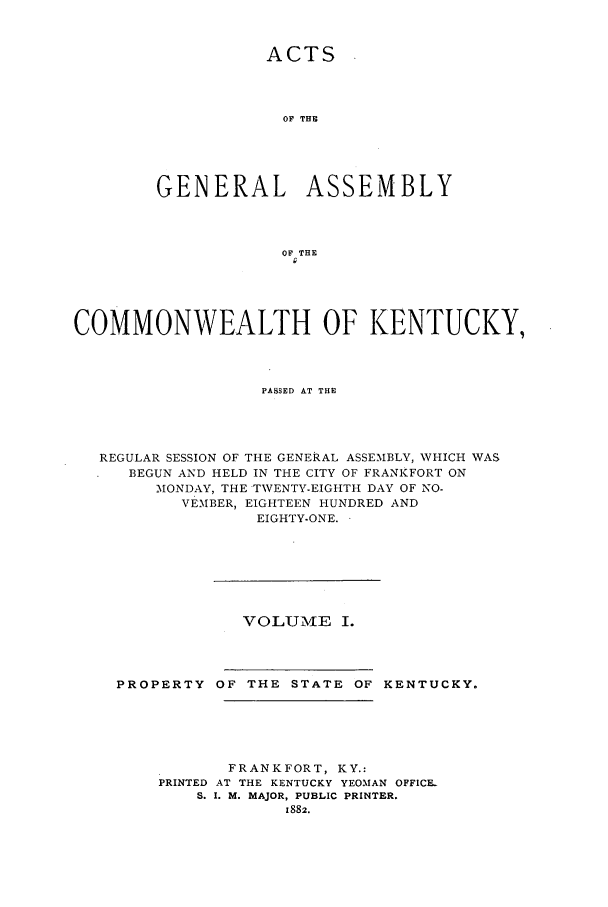 handle is hein.ssl/ssky0129 and id is 1 raw text is: ACTS
OF THE
GENERAL ASSEMBLY
OF THE
COMMONWEALTH OF KENTUCKY,
PASSED AT THE
REGULAR SESSION OF THE GENERAL ASSEMBLY, WHICH WAS
BEGUN AND HELD IN THE CITY OF FRANKFORT ON
MONDAY, THE TWENTY-EIGHTH DAY OF NO-
VEMBER, EIGHTEEN HUNDRED AND
EIGHTY-ONE.

VOLUM-LE I.

PROPERTY OF THE STATE OF KENTUCKY.
FRANKFORT, KY.:
PRINTED AT THE KENTUCKY YEOMAN OFFICE-
S. I. M. MAJOR, PUBLIC PRINTER.
1882.


