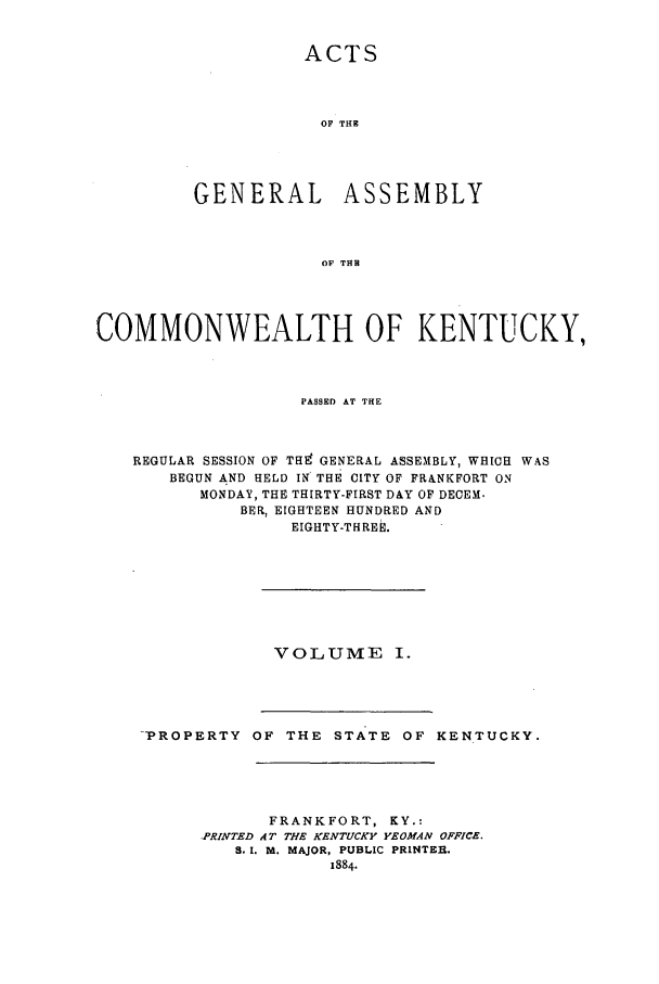 handle is hein.ssl/ssky0131 and id is 1 raw text is: ACTS
OF THE
GENERAL ASSEMBLY
OF THE
COMMONWEALTH OF KENTUCKY,
PASSED AT THE
REGULAR SESSION OF THE GENERAL ASSEMBLY, WHICH WAS
BEGUN AND HELD IN THE CITY OF FRANKFORT ON
MONDAY, THE THIRTY-FIRST DAY OF DECEM.
BER, EIGHTEEN HUNDRED AND
EIGHTY-THREE.

VOLUME I.

-PROPERTY OF THE STATE OF KENTUCKY.
FRANKFORT, KY.:
PRINTED AT THE KENTUCKY YEOMAN OFFICE.
S.I. M. MAJOR, PUBLIC PRINTER.
1884.


