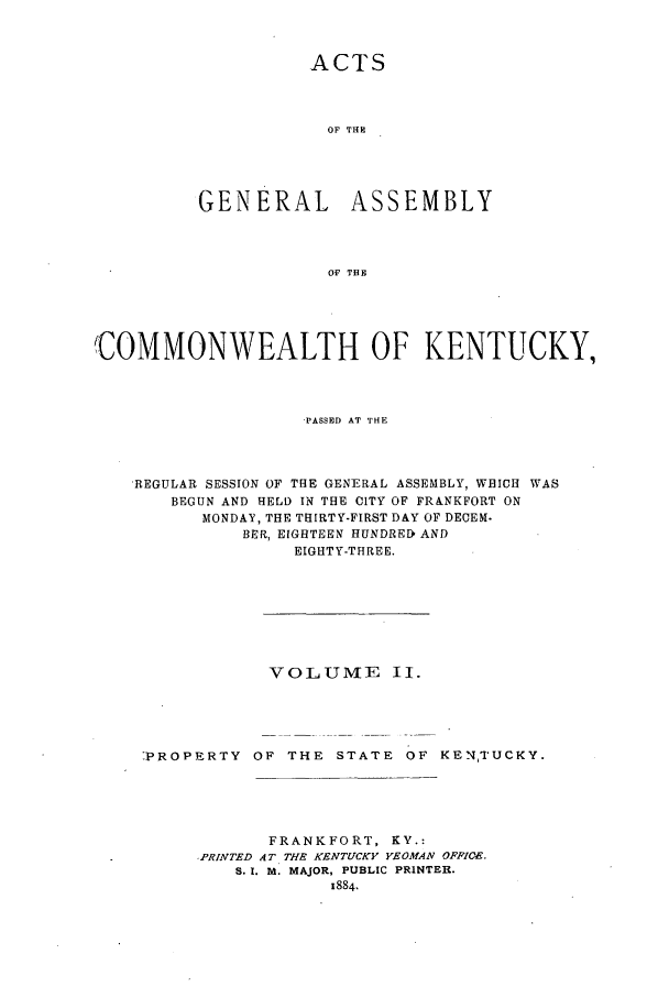 handle is hein.ssl/ssky0132 and id is 1 raw text is: ACTS
OF THE
GENERAL ASSEMBLY
OF THBE
'COMMONWEALTH OF KENTUCKY,
-PASSED AT THE
,REGULAR SESSION OF THE GENERAL ASSEMBLY, WHICH WAS
BEGUN AND HELD IN THE CITY OF FRANKFORT ON
MONDAY, THE THIRTY-FIRST DAY OF DECEM.
BER, EIGHTEEN HUNDRED AND
EIGHTY-THREE.
VOLUME II.
-PROPERTY OF THE STATE OF KENTUCKY.
FRANKFORT, KY.:
PRINTED AT THE KENTUCKY YEOMAN OFFICE.
S. I. M. MAJOR, PUBLIC PRINTER.


