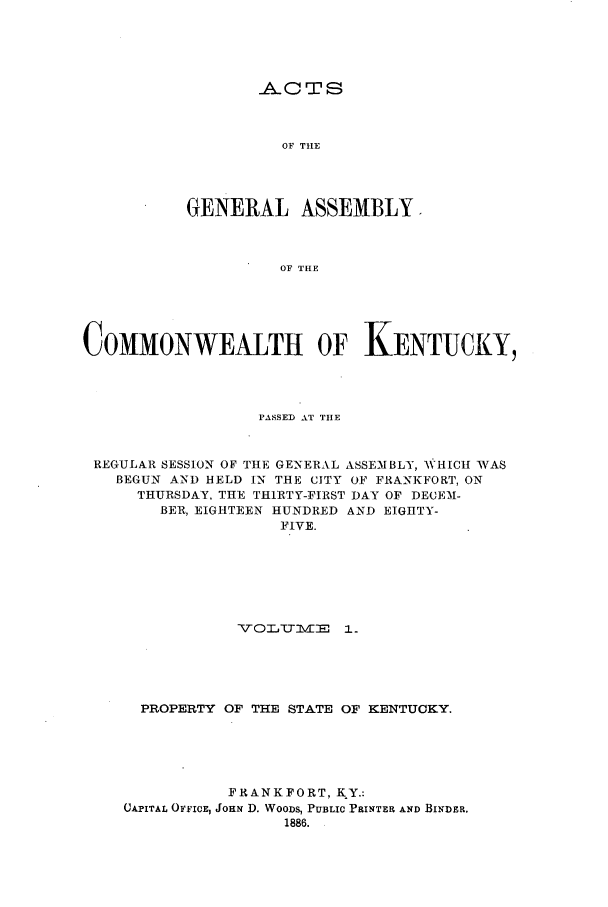 handle is hein.ssl/ssky0133 and id is 1 raw text is: -AC T S

OF THE
GENERAL ASSEMBLY.
OF THE
COMMONWEALTH OF KENTUCKY,

PASSED AT THE
REGULAR SESSION OF THE GENERAL ASSEMBLY, WHICH WAS
BEGUN AND HELD IN THE CITY OF FRANKFORT, ON
THURSDAY. THE THIRTY-FIRST DAY OF DECEM-
BER, EIGHTEEN HUNDRED AND EIGHTY-
FIVE.
voLTl - i.
PROPERTY OF THE STATE OF KENTUCKY.
FRANKFORT, K Y.:
CAPITAL OFFICE, JOHN D. WOODS, PUBLIC PRINTER AND BINDER.
1886.


