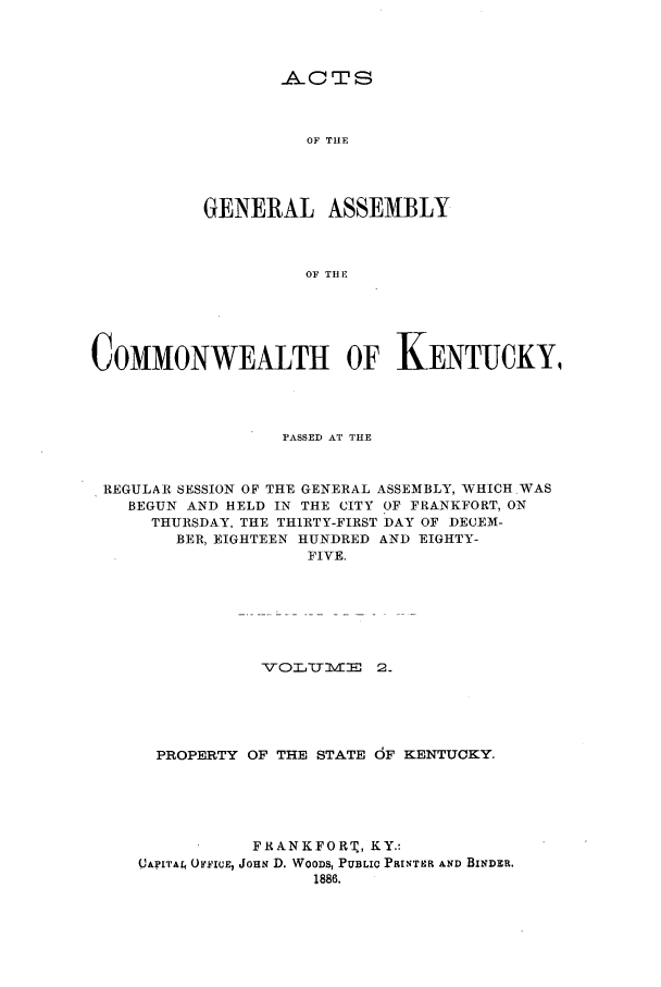 handle is hein.ssl/ssky0134 and id is 1 raw text is: ACTS
OF THE
GENERAL ASSEMBLY
OF TH E

COMMONWEALTH OF KENTUCKY,
PASSED AT THE
REGULAR SESSION OF THE GENERAL ASSEMBLY, WHICH.WAS
BEGUN AND HELD IN THE CITY OF FRANKFORT, ON
THURSDAY, THE THIRTY-FIRST DAY OF DECEM-
BER, EIGHTEEN HUNDRED AND EIGHTY-
FIVE.
-TOIJ 'Olvd:  2
PROPERTY OF THE STATE 6F KENTUCKY.
FRANKFORT, KY.:
QAPITAL OYFICE, JOHN D. WOODS, PUBLIC PFINTER AND BINDER.
1886.


