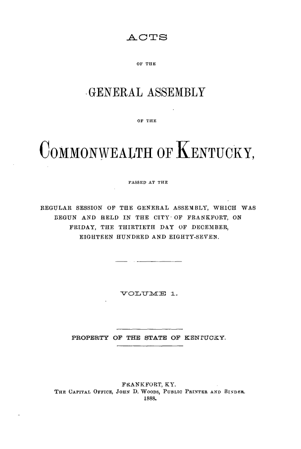 handle is hein.ssl/ssky0135 and id is 1 raw text is: ACTS
OF THE
-GENERAL ASSEMBLY
OF THE

COMMONWEALTH OF KENTUCKY,
PASSED AT THE
REGULAR SESSION OF THE GENERAL ASSEMBLY, WHICH WAS
BEGUN AND HELD IN THE CITY- OF FRANKFORT, ON
FRIDAY, THE THIRTIETH DAY OF DECEIBER,
EIGHTEEN HUNDRED AND EIGHTY-SEVEN.

VO0LCTMZlE -1 .

PROPERTY OF THE STATE OF KENrUcaY.
Fe.ANKFORT, KY.
THE CAPITAL OFFICE, JOHN D. WOODS, PUBLIC PRINTER AND BiNDER.
1888.


