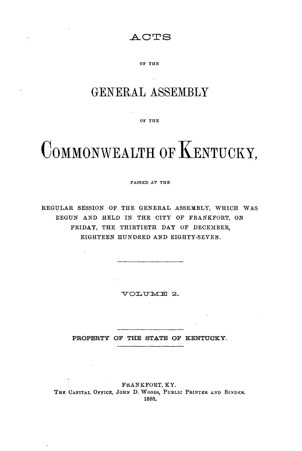 handle is hein.ssl/ssky0136 and id is 1 raw text is: C0TS
OF THE
GENERAL ASSEMBLY
OF THE

COMMONWEALTH OF KENTUCKY,
PASSED AT THE
REGULAR SESSION OF THE GENERAL ASSEMBLY, WHICH WAS
BEGUN AND HELD IN THE CITY OF FRANKFORT, ON
FRIDAY, THE THIRTIETH DAY OF DECEM3BER,
EIGHTEEN HUNDRED AND EIGHTY-SEVEN.
%7O L T TTvl: 2.
PROPERTY OF THE STATE OF KENTUCKY.
FkANKFORT, KY.
THE CAPITAL OFFICE, JOHN D. WOODS, PUBLIC PRINTER AND BINDER.
1888.


