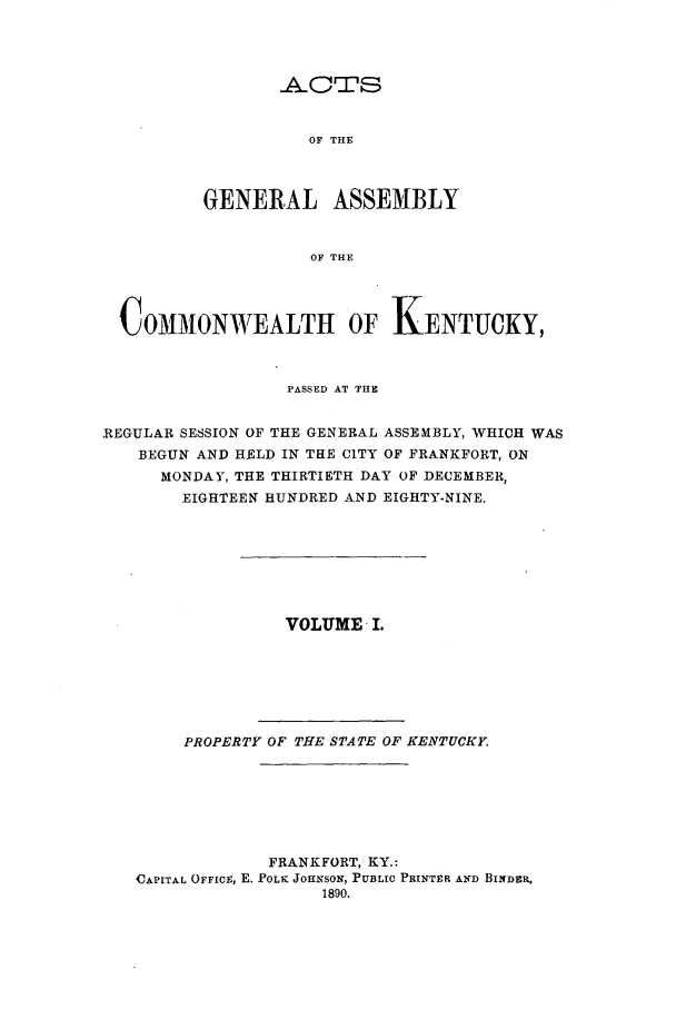 handle is hein.ssl/ssky0138 and id is 1 raw text is: _ACTS
OF THE
GENERAL ASSEMBLY
OF THE

COMMON WEALTH OF KENTUCKY,
PASSED AT THE
REGULAR SESSION OF THE GENERAL ASSEMBLY, WHICH WAS
BEGUN AND HELD IN THE CITY OF FRANKFORT, ON
MONDAY, THE THIRTIETH DAY OF DECEMBER,
EIGHTEEN HUNDRED AND EIGHTY-NINE.
VOLUME I.
PROPERTY OF THE STATE OF KENTUCKY
FRANKFORT, KY.:
CAPITAL OFFICE, E. _POLK JOHNSON, PUBLIC PRINTER AND BINDRR.
1890.


