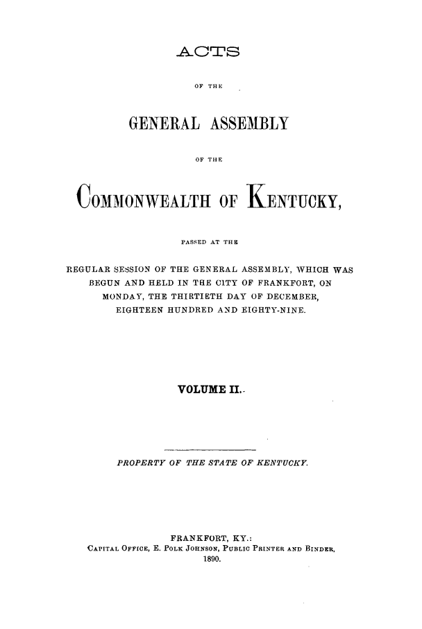 handle is hein.ssl/ssky0139 and id is 1 raw text is: OF THE

GENERAL ASSEMBLY
OF THE
COMMONWEALTH OF KENTUCKY,
PASSED AT THE
REGULAR SESSION OF THE GENERAL ASSEMBLY, WHICH WAS
BEGUN AND HELD IN THE CITY OF FRANKFORT, ON
MONDAY, THE THIRTIETH DAY OF DECEMBER,
EIGHTEEN HUNDRED AND EIGHTY-NINE.
VOLUME II.-
PROPERTY OF THE STATE OF KENTUCKY.
FRANKFORT, KY.:
CAPITAL OFFICE, E. POLK JOHNSON, PUBLIC PRINTER AND BINDER,


